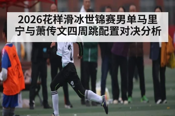 2026花样滑冰世锦赛男单马里宁与萧传文四周跳配置对决分析（kaiyun）