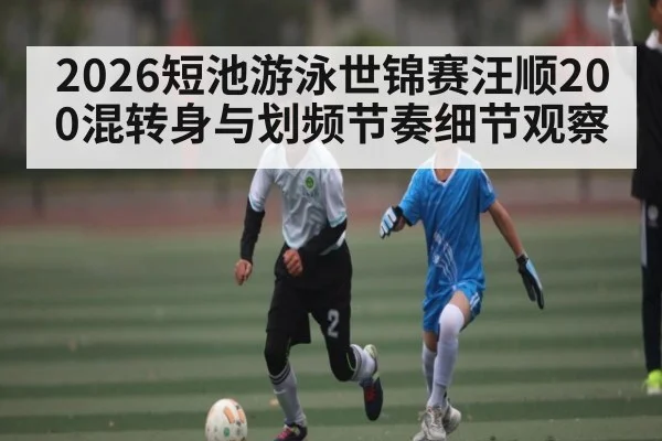 2026短池游泳世锦赛汪顺200混转身与划频节奏细节观察（kaiyun）